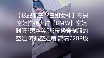 【极品航空??空姐女神】专操空姐推特大神『BMW』空姐制服?黑丝美腿?玩操穿制服的空姐 海航空姐篇 高清720P版