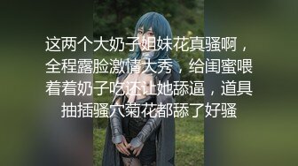 这两个大奶子姐妹花真骚啊，全程露脸激情大秀，给闺蜜喂着着奶子吃还让她舔逼，道具抽插骚穴菊花都舔了好骚