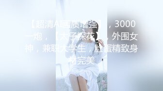 【超清AI画质增强】，3000一炮，【太子探花】，外围女神，兼职大学生，脸蛋精致身材完美