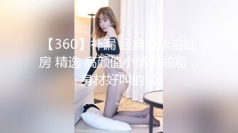 【360】补漏 经典豪华浴缸房 精选 高颜值小情侣啪啪，身材好叫的骚