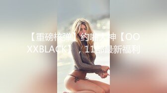 【重磅核弹】约啪大神【OOXXBLACK】，11部最新福利