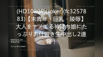 (HD1080P)(Joker)(fc3257883)【未青年・巨乳・陵辱】大人をナメてる神待ち娘にたっぷりお仕置き生中出し2連発！