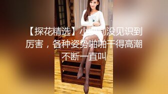 【探花精选】小萝莉没见识到厉害，各种姿势啪啪干得高潮不断一直叫