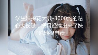 学生妹探花大熊-3000约的贴心大长腿，把月经搞出来了妹子说她很自责