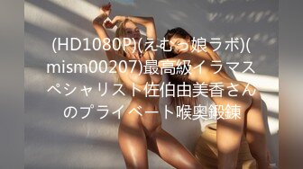 (HD1080P)(えむっ娘ラボ)(mism00207)最高級イラマスペシャリスト佐伯由美香さんのプライベート喉奥鍛錬