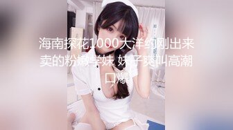 海南探花1000大洋约刚出来卖的粉嫩学妹 妹子爽叫高潮口爆