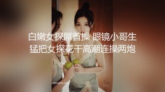 白嫩女探屌首操 眼镜小哥生猛把女探花干高潮连操两炮