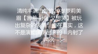 清纯丰满白皙的20岁萝莉美眉【害羞 舒服 又想笑】被玩出复杂的表情，贵在真实，这不是演能演得出来的！内射了两次