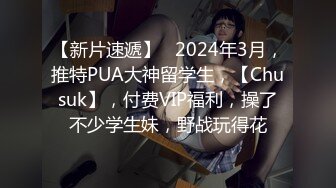 【新片速遞】   2024年3月，推特PUA大神留学生，【Chusuk】，付费VIP福利，操了不少学生妹，野战玩得花