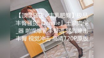 【顶级骚货__丰乳肥臀】极品丰臀骚货『Jennie』土豪肉便_器 啪操爆乳丰臀逼 猛烈撞击丰臀 视觉冲击 高清720P原版