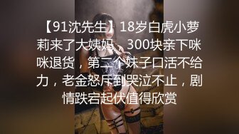 【91沈先生】18岁白虎小萝莉来了大姨妈，300块亲下咪咪退货，第二个妹子口活不给力，老金怒斥到哭泣不止，剧情跌宕起伏值得欣赏