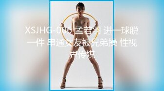 XSJHG-006 孟若羽 进一球脱一件 串通女友被兄弟操 性视界传媒