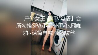 ❤️户外女王【KTV勾搭】会所勾搭SPA小哥~KTV包厢啪啪~话筒自慰 淫水拉丝