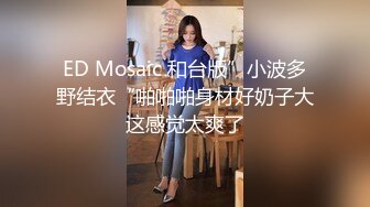 ED Mosaic 和台版”小波多野结衣“啪啪啪身材好奶子大这感觉太爽了