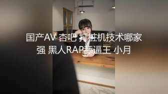 国产AV 杏吧 打桩机技术哪家强 黑人RAP舔逼王 小月